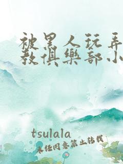 被黑人玩弄h调教俱乐部小说