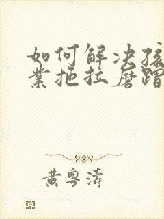 如何解决孩子作业拖拉磨蹭问题