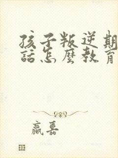 孩子叛逆期不听话怎么教育好口碑推荐