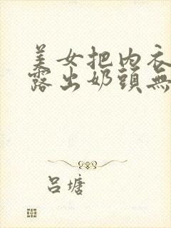 美女把内衣脱了露出奶头无马赛克