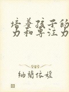 培养孩子的注意力和专注力