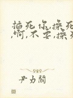 插死你,操死我,啊,不要,操死