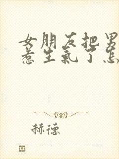 女朋友把男朋友惹生气了怎么办