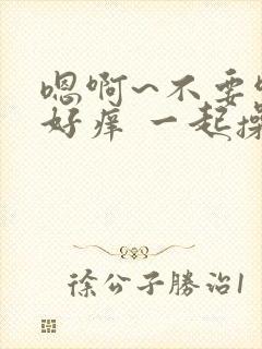 嗯啊~不要啊 好痒 一起操我 好舒服好爽