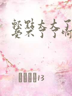 轻点太大了吧,受不了了啊嗯嗯嗯嗯嗯?