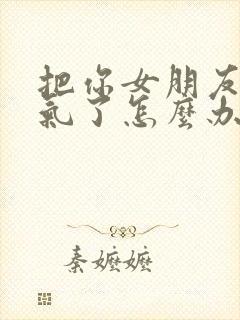 把你女朋友惹生气了怎么办情感话