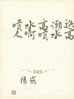 喷水高潮迭起的人啊喷水高潮