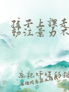 孩子上课走神多动注意力不集中