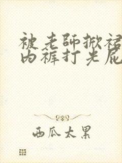 被老师掀裙子扒内裤打光屁股