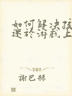 如何解决孩子沉迷于游戏上瘾