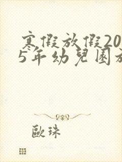 寒假放假2025年幼儿园放假时间表
