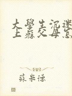 大学生沉迷游戏上瘾父母怎么办