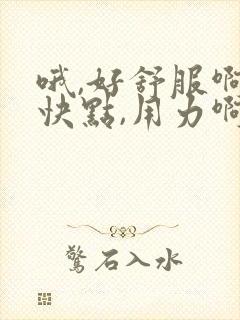 哦,好舒服啊,快点,用力啊