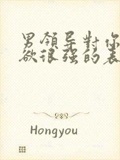 男领导对你占有欲很强的表现