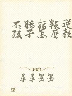 不听话叛逆的的孩子怎么教育