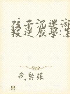 孩子沉迷游戏,叛逆厌学:怎么办