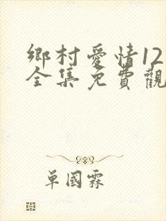 乡村爱情12部全集免费观看完整版