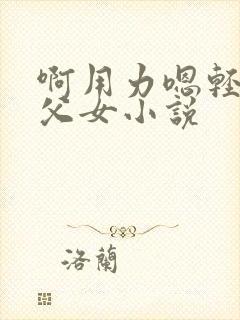 啊用力嗯轻一点父女小说