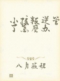 小孩叛逆管不住了怎么办