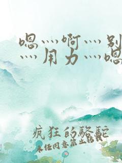 嗯灬啊灬别停啊灬用力灬嗯灬