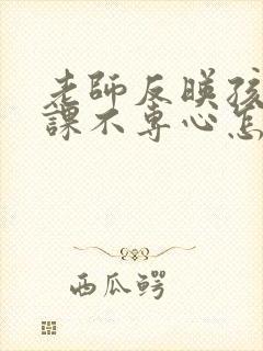 老师反映孩子上课不专心怎么回复