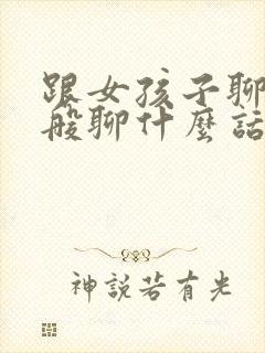 跟女孩子聊天一般聊什么话题