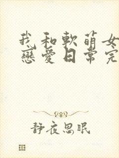 我和软萌女友的恋爱日常完结版