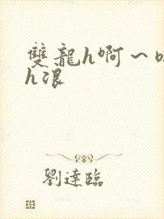 双龙h啊～嗯啊h浪