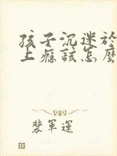 孩子沉迷于手机上瘾该怎么办