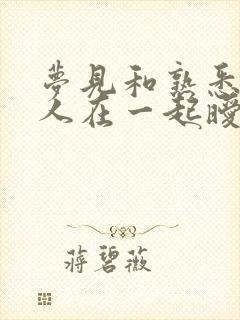 梦见和熟悉的男人在一起暧昧缠绵