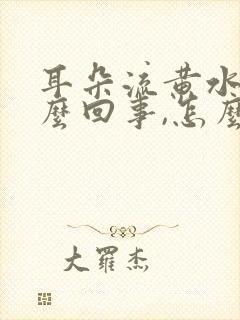 耳朵流黄水是怎么回事,怎么治疗