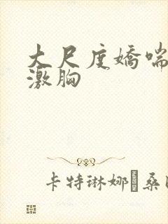 大尺度娇喘视频激胸