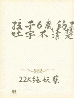 孩子6岁的孩子吐字不清楚怎么回事