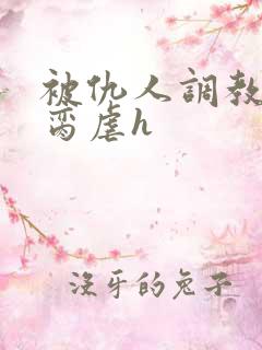 被仇人调教成禁脔虐h