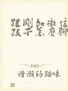 跟刚加微信的女孩子怎么聊天