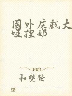 国外床戏大尺度吸捏奶