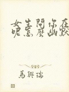 女生问你在干嘛呢怎么幽默回复