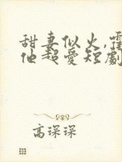 甜妻似火,霍爷他超爱短剧合集