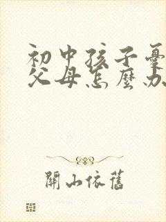 初中孩子忧郁了父母怎么办