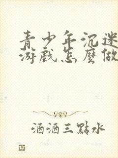 青少年沉迷网络游戏怎么做