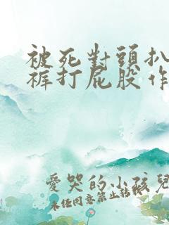 被死对头扒了内裤打屁股作文