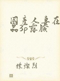 国产人妻在线精品3p露脸