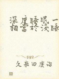 深度睡眠一小时相当于浅睡眠多久