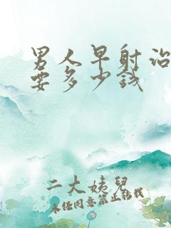 男人早射治疗需要多少钱