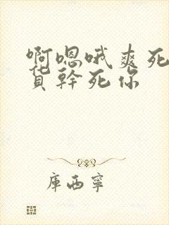 啊嗯哦爽死了骚货干死你