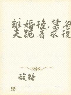 离婚后,禁欲前夫跪着求复合更新时间