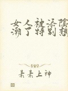 女人被添阴蒂高潮了特别想要视频