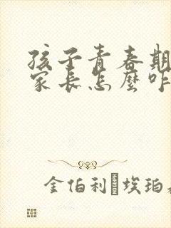 孩子青春期叛逆家长怎么咋办