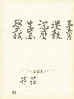 学生沉迷手机应该怎么教育