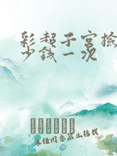 彩超子宫检查多少钱一次